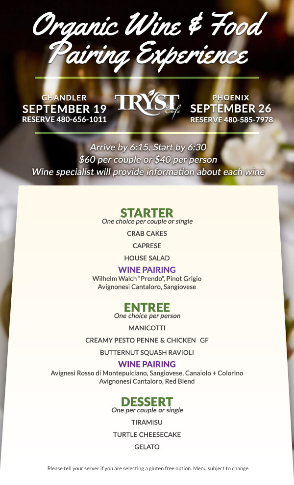 Chandler: September 19th, call 480-656-1011 to reserve. Phoenix: September 26, call 480-585 7978 to reserve. Arrive by 6:15, Start by 6:30 . $60 per couple or $40 per person. A wine specialist will provide information about each wine. Menu: STARTER One choice per couple or single CRAB CAKES CAPRESE HOUSE SALAD WINE PAIRING Wilhelm Walch “Prendo”, Pinot Grigio Avignonesi Cantaloro, Sangiovese ENTREE ( One choice per person) MANICOTTI CREAMY PESTO PENNE & CHICKEN   GF BUTTERNUT SQUASH RAVIOLI WINE PAIRING Avignesi Rosso di Montepulciano, Sangiovese, Canaiolo + Colorino Avignonesi Cantaloro, Red Blend DESSERT ( One per couple or single ) TIRAMISU TURTLE CHEESECAKE GELATO Please tell your server if you are selecting a gluten free option. Menu subject to change.